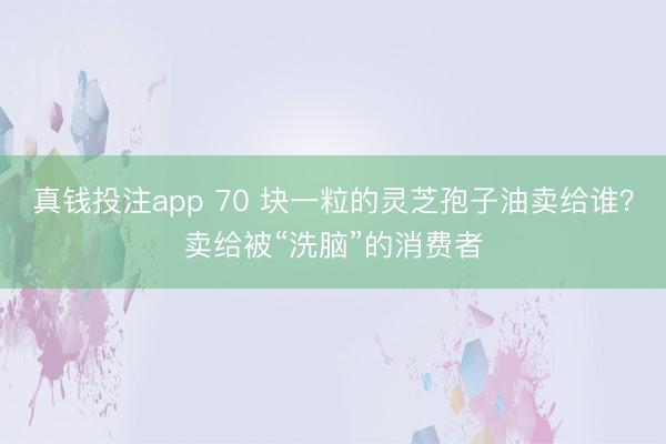 真钱投注app 70 块一粒的灵芝孢子油卖给谁？卖给被“洗脑”的消费者