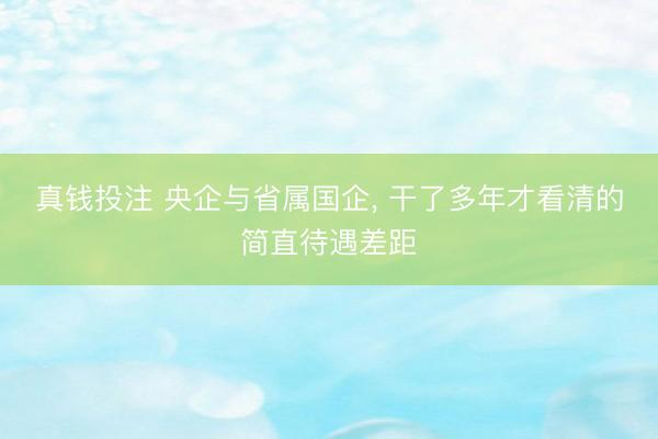 真钱投注 央企与省属国企, 干了多年才看清的简直待遇差距