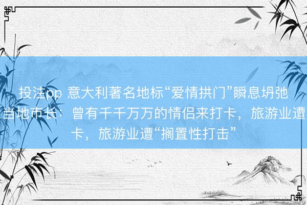 投注pp 意大利著名地标“爱情拱门”瞬息坍弛，耐久解除，当地市长：曾有千千万万的情侣来打卡，旅游业遭“搁置性打击”