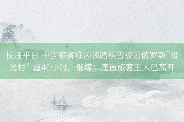 投注平台 中国旅客称因谈路积雪被困俄罗斯“极光村” 超40小时，俄媒：淹留旅客王人已离开