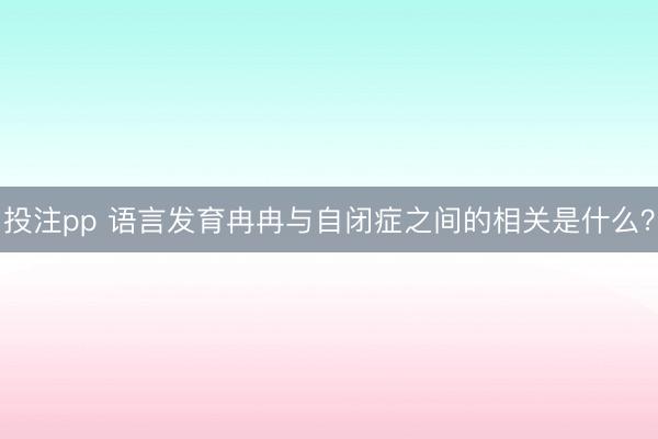 投注pp 语言发育冉冉与自闭症之间的相关是什么？