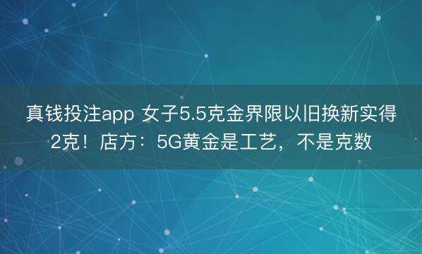 真钱投注app 女子5.5克金界限以旧换新实得2克！店方：5G黄金是工艺，不是克数