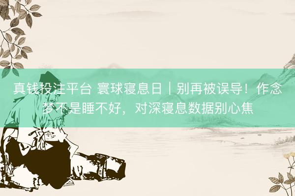 真钱投注平台 寰球寝息日｜别再被误导！作念梦不是睡不好，对深寝息数据别心焦