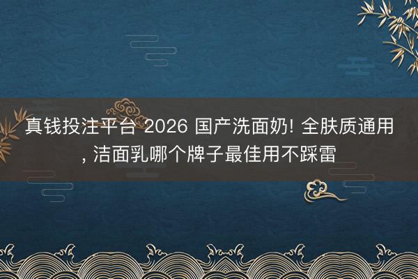 真钱投注平台 2026 国产洗面奶! 全肤质通用, 洁面乳哪个牌子最佳用不踩雷
