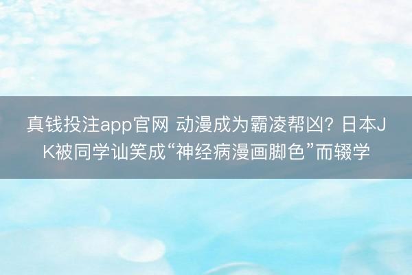 真钱投注app官网 动漫成为霸凌帮凶? 日本JK被同学讪笑成“神经病漫画脚色”而辍学
