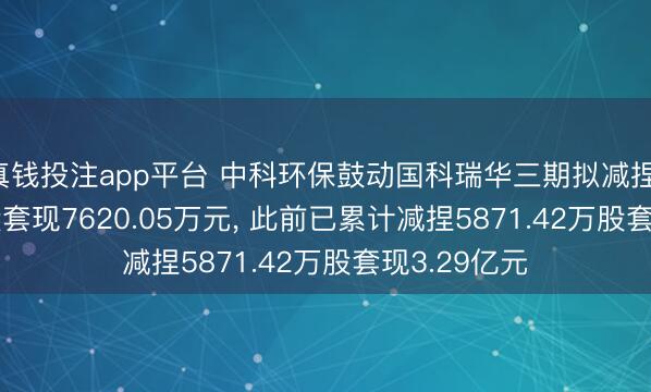 真钱投注app平台 中科环保鼓动国科瑞华三期拟减捏1200.01万股套现7620.05万元, 此前已累计减捏5871.42万股套现3.29亿元