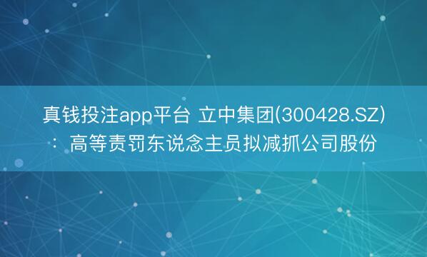 真钱投注app平台 立中集团(300428.SZ)：高等责罚东说念主员拟减抓公司股份
