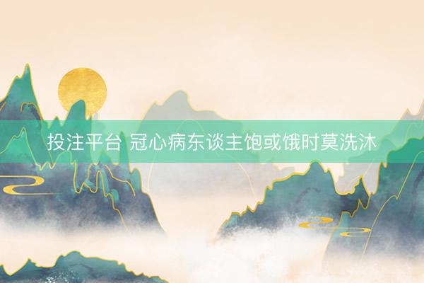 投注平台 冠心病东谈主饱或饿时莫洗沐