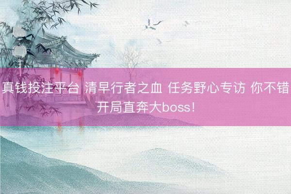 真钱投注平台 清早行者之血 任务野心专访 你不错开局直奔大boss！