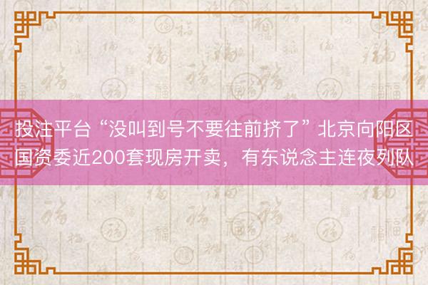 投注平台 “没叫到号不要往前挤了” 北京向阳区国资委近200套现房开卖，有东说念主连夜列队