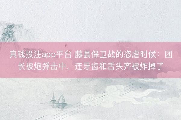 真钱投注app平台 藤县保卫战的恣虐时候：团长被炮弹击中，连牙齿和舌头齐被炸掉了